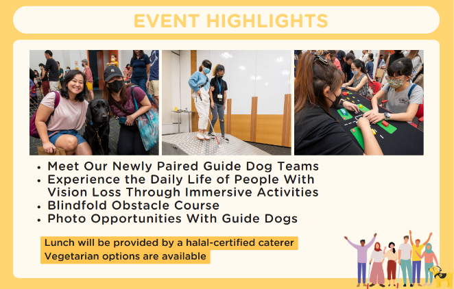 Event highlights: Meet our newly paired guide dog teams, experience the daily life of people with vision loss through immersive activities, blindfold obstacle course and photo opportunities with guide dogs. Lunch will be provided by a halal-certified cater, vegetarian options are available.