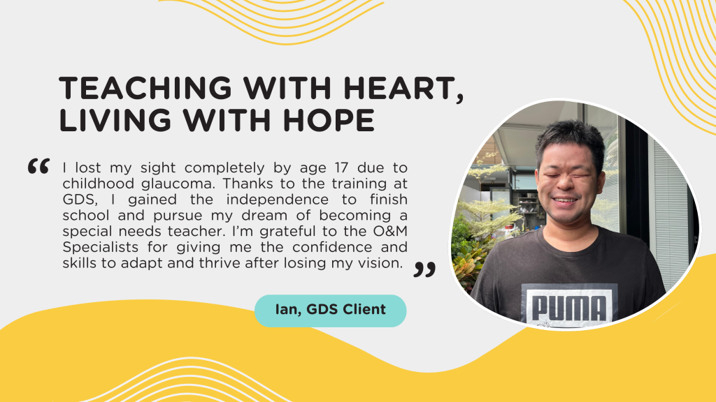 Teaching With Heart, Living With Hope “I lost my sight completely by age 17 due to childhood glaucoma. Thanks to the training at GDS, I gained the independence to finish school and pursue my dream of becoming a special needs teacher. I’m grateful to the O&M Specialists for giving me the confidence and skills to adapt and thrive after losing my vision.”