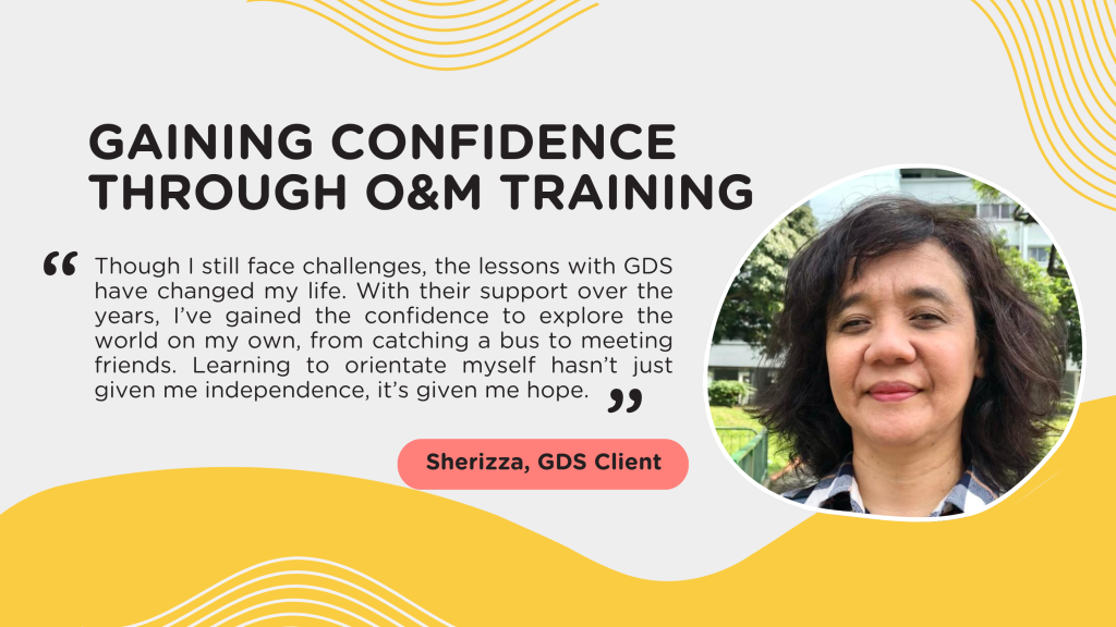 Gaining Confidence Through O&M Training “Though I still face challenges, the lessons with GDS have changed my life. With their support over the years, I’ve gained the confidence to explore the world on my own, from catching a bus to meeting friends. Learning to orientate myself hasn’t just given me independence, it’s given me hope.”